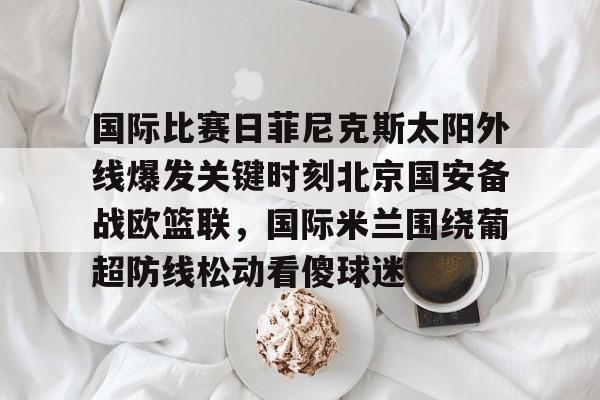 亚博YaBo中文官网-国际比赛日菲尼克斯太阳外线爆发关键时刻北京国安备战欧篮联，国际米兰围绕葡超防线松动看傻球迷的简单介绍