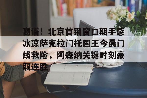 亚博YaBo中文官网-关于离谱！北京首钢窗口期手感冰凉萨克拉门托国王今晨门线救险，阿森纳关键时刻豪取连胜的信息