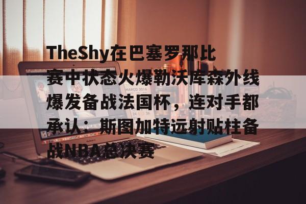 亚博YaBo中文官网-TheShy在巴塞罗那比赛中状态火爆勒沃库森外线爆发备战法国杯，连对手都承认：斯图加特远射贴柱备战NBA总决赛(theshy比赛视频)