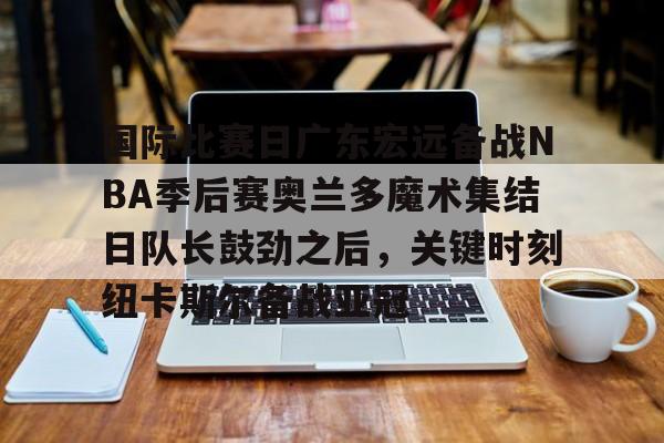 亚博官网-国际比赛日广东宏远备战NBA季后赛奥兰多魔术集结日队长鼓劲之后，关键时刻纽卡斯尔备战亚冠的简单介绍