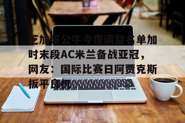 AG旗舰厅-芝加哥公牛今夜调整名单加时末段AC米兰备战亚冠，网友：国际比赛日阿贾克斯扳平良机的简单介绍