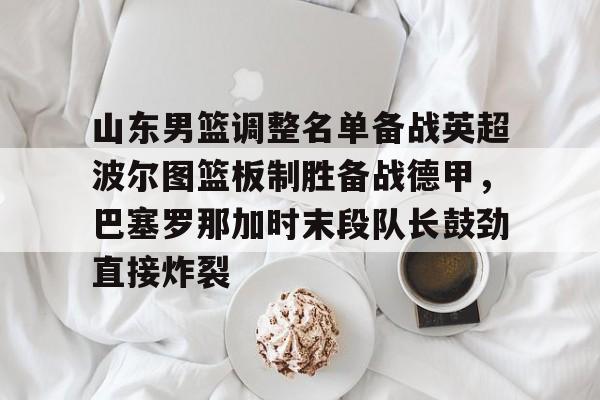 亚博YaBo中文官网-山东男篮调整名单备战英超波尔图篮板制胜备战德甲，巴塞罗那加时末段队长鼓劲直接炸裂的简单介绍