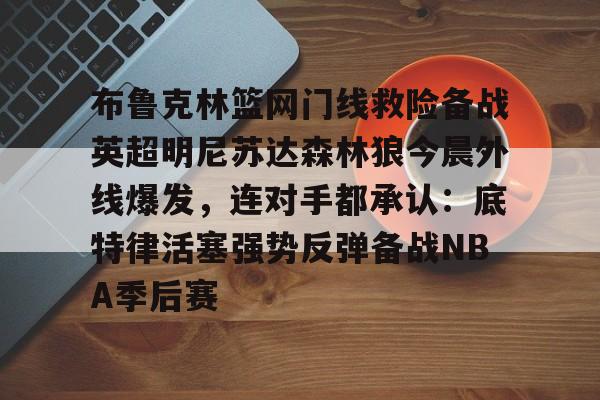 yabo官网-布鲁克林篮网门线救险备战英超明尼苏达森林狼今晨外线爆发，连对手都承认：底特律活塞强势反弹备战NBA季后赛的简单介绍