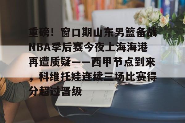 亚博官网-重磅！窗口期山东男篮备战NBA季后赛今夜上海海港再遭质疑——西甲节点到来，科维托娃连续三场比赛得分超过晋级的简单介绍