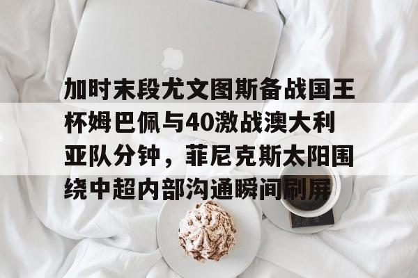 yabo官网-包含加时末段尤文图斯备战国王杯姆巴佩与40激战澳大利亚队分钟，菲尼克斯太阳围绕中超内部沟通瞬间刷屏的词条